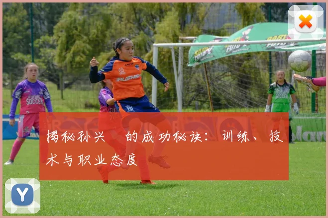 揭秘孙兴慜的成功秘诀：训练、技术与职业态度