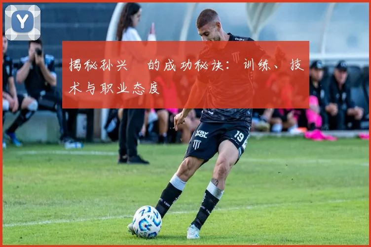 揭秘孙兴慜的成功秘诀：训练、技术与职业态度